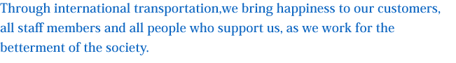 国際物流を通じお客様、共に働く人々（社員）、そして我々を支えてくれる人々（株主・家族など）の幸福を実現し
その底辺の拡大に努める事により社会に貢献します。