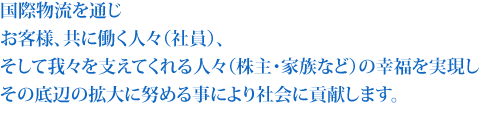 国際物流を通じお客様、共に働く人々（社員）、そして我々を支えてくれる人々（株主・家族など）の幸福を実現し
その底辺の拡大に努める事により社会に貢献します。