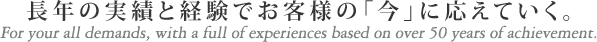 長年の実績と経験でお客様の「今」に応えていく。For your all demands, with a full of experiences based on over 50 years of achievement.