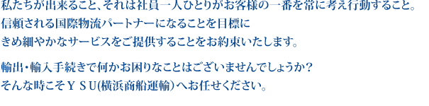 私たちが出来ること、それは社員一人ひとりがお客様の一番を常に考え行動すること。
						信頼される国際物流パートナーになることを目標にきめ細やかなサービスをご提供することをお約束いたします。
						輸出・輸入手続きで何かお困りなことはございませんでしょうか？そんな時こそＹＳU(横浜商船運輸）へお任せください。